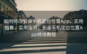 如何修改安卓手机定位位置App，实用指南，实用指南，安卓手机定位位置App修改教程