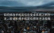 如何修改手机定位在安卓系统上的方法，安卓系统手机定位修改方法指南
