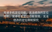 安卓手机定位功能，无法修改的定位限制，安卓手机定位功能受限，无法修改的定位限制探究