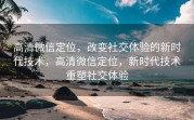 高清微信定位，改变社交体验的新时代技术，高清微信定位，新时代技术重塑社交体验