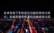 安卓系统下手机定位功能的修改与探讨，安卓系统手机定位功能修改与探讨