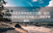 如何关闭企业微信的定位功能，如何关闭企业微信的定位功能——详细步骤解析