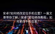 安卓7如何修改定位手机位置？一篇文章带你了解，安卓7定位修改教程，如何更改手机位置？