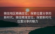微信地区精确定位，探索位置分享的新时代，微信精准定位，探索新时代位置分享的魅力