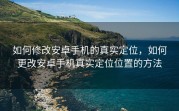 如何修改安卓手机的真实定位，如何更改安卓手机真实定位位置的方法