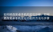 如何修改安卓手机的定位功能，如何更改安卓手机定位功能的方法与步骤