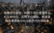 云图定位微信,科技引领位置服务与社交新纪元,云图定位微信,科技驱动位置服务与社交新时代的领航者