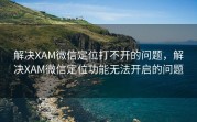 解决XAM微信定位打不开的问题，解决XAM微信定位功能无法开启的问题