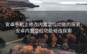 安卓手机上修改内置定位功能的探索，安卓内置定位功能修改探索