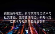 微信循环定位，新时代的定位技术与社交体验，微信循环定位，新时代定位技术与社交体验融合创新