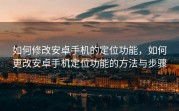 如何修改安卓手机的定位功能，如何更改安卓手机定位功能的方法与步骤