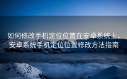 如何修改手机定位位置在安卓系统上，安卓系统手机定位位置修改方法指南