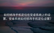 如何修改手机定位在安卓系统上的设置，安卓系统如何修改手机定位设置？