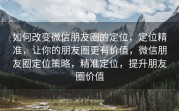 如何改变微信朋友圈的定位，定位精准，让你的朋友圈更有价值，微信朋友圈定位策略，精准定位，提升朋友圈价值
