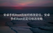 安卓手机Root后如何修改定位，安卓手机Root后定位修改攻略