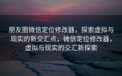 朋友圈微信定位修改器，探索虚拟与现实的新交汇点，微信定位修改器，虚拟与现实的交汇新探索