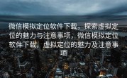 微信模拟定位软件下载，探索虚拟定位的魅力与注意事项，微信模拟定位软件下载，虚拟定位的魅力及注意事项