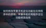 如何修改苹果手机定位功能在应用程序中的使用，苹果手机应用程序定位功能修改指南