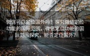 微信可以定位国外吗？探究微信定位功能的国际范围，微信定位功能的国际范围探究，能否定位国外？