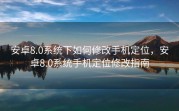 安卓8.0系统下如何修改手机定位，安卓8.0系统手机定位修改指南
