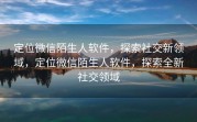 定位微信陌生人软件,探索社交新领域,定位微信陌生人软件,探索全新社交领域