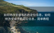 如何修改安卓手机的定位信息，如何修改安卓手机定位信息，简单教程