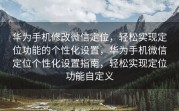 华为手机修改微信定位，轻松实现定位功能的个性化设置，华为手机微信定位个性化设置指南，轻松实现定位功能自定义