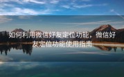 如何利用微信好友定位功能,微信好友定位功能使用指南