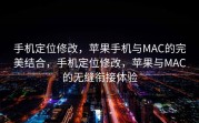 手机定位修改，苹果手机与MAC的完美结合，手机定位修改，苹果与MAC的无缝衔接体验