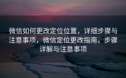 微信如何更改定位位置，详细步骤与注意事项，微信定位更改指南，步骤详解与注意事项