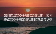 如何修改安卓手机的定位功能，如何更改安卓手机定位功能的方法与步骤