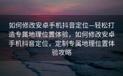如何修改安卓手机抖音定位—轻松打造专属地理位置体验，如何修改安卓手机抖音定位，定制专属地理位置体验攻略