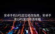 安卓手机GPS定位修改指南，安卓手机GPS定位修改攻略