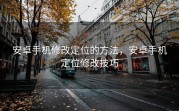 安卓手机修改定位的方法，安卓手机定位修改技巧