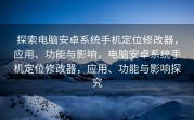 探索电脑安卓系统手机定位修改器，应用、功能与影响，电脑安卓系统手机定位修改器，应用、功能与影响探究