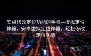 安卓修改定位功能的手机—虚拟定位神器，安卓虚拟定位神器，轻松修改定位功能