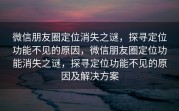 微信朋友圈定位消失之谜，探寻定位功能不见的原因，微信朋友圈定位功能消失之谜，探寻定位功能不见的原因及解决方案