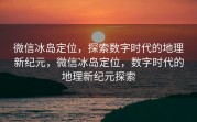 微信冰岛定位，探索数字时代的地理新纪元，微信冰岛定位，数字时代的地理新纪元探索