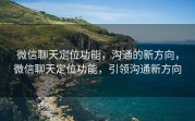 微信聊天定位功能，沟通的新方向，微信聊天定位功能，引领沟通新方向