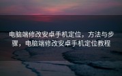 电脑端修改安卓手机定位，方法与步骤，电脑端修改安卓手机定位教程