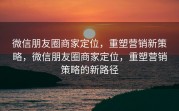 微信朋友圈商家定位，重塑营销新策略，微信朋友圈商家定位，重塑营销策略的新路径