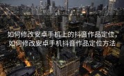 如何修改安卓手机上的抖音作品定位，如何修改安卓手机抖音作品定位方法
