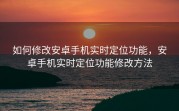 如何修改安卓手机实时定位功能，安卓手机实时定位功能修改方法