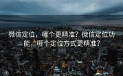 微信定位，哪个更精准？微信定位功能，哪个定位方式更精准？