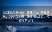 QQ定位地图修改，便捷定位，轻松导航，QQ定位地图，便捷修改定位，轻松导航出行