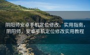 阴阳师安卓手机定位修改，实用指南，阴阳师，安卓手机定位修改实用教程