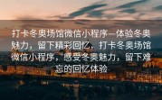 打卡冬奥场馆微信小程序—体验冬奥魅力，留下精彩回忆，打卡冬奥场馆微信小程序，感受冬奥魅力，留下难忘的回忆体验