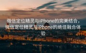 微信定位精灵与iPhone的完美结合，微信定位精灵与iPhone的绝佳融合体验