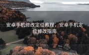 安卓手机修改定位教程，安卓手机定位修改指南