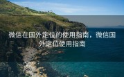 微信在国外定位的使用指南，微信国外定位使用指南